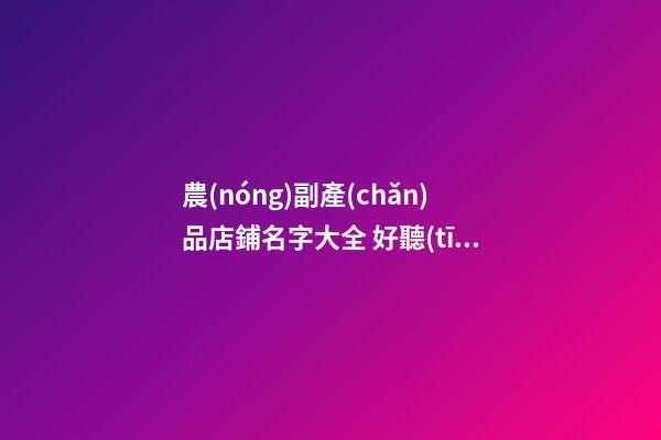 農(nóng)副產(chǎn)品店鋪名字大全 好聽(tīng)的農(nóng)副產(chǎn)品店名-名學(xué)網(wǎng)
